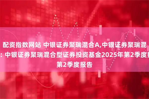 配资指数网站 中银证券聚瑞混合A,中银证券聚瑞混合C: 中银证券聚瑞混合型证券投资基金2025年第2季度报告