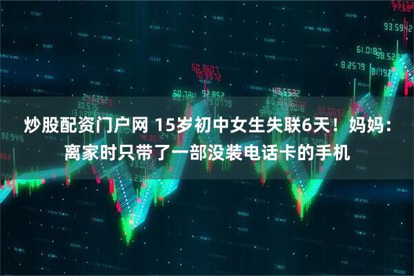 炒股配资门户网 15岁初中女生失联6天！妈妈：离家时只带了一部没装电话卡的手机