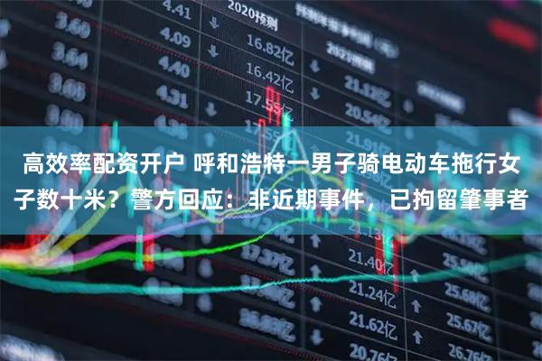 高效率配资开户 呼和浩特一男子骑电动车拖行女子数十米？警方回应：非近期事件，已拘留肇事者