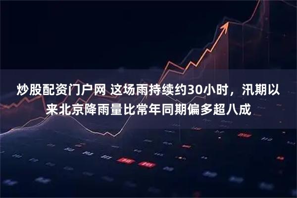炒股配资门户网 这场雨持续约30小时，汛期以来北京降雨量比常年同期偏多超八成