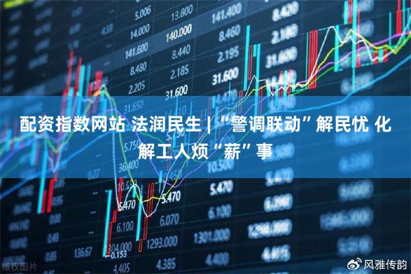 配资指数网站 法润民生 | “警调联动”解民忧 化解工人烦“薪”事
