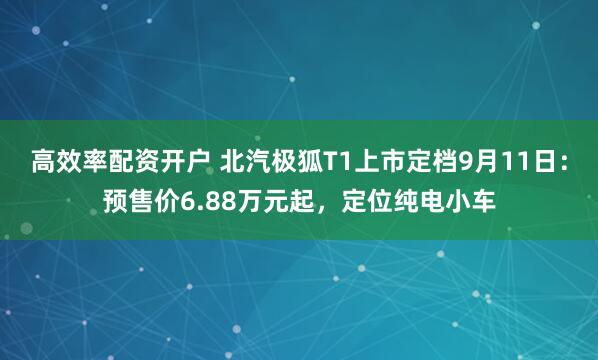 高效率配资开户 北汽极狐T1上市定档9月11日：预售价6.88万元起，定位纯电小车