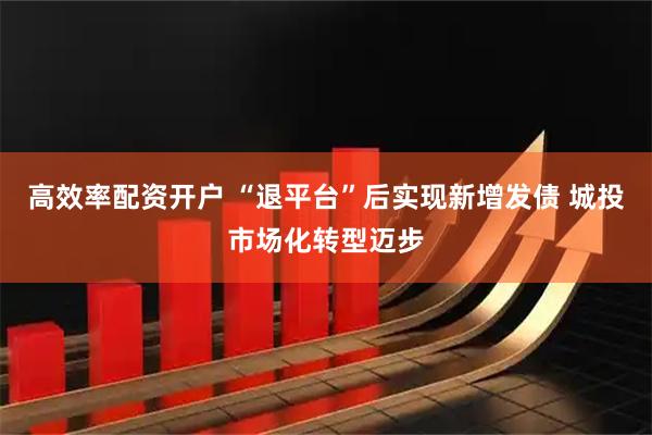 高效率配资开户 “退平台”后实现新增发债 城投市场化转型迈步