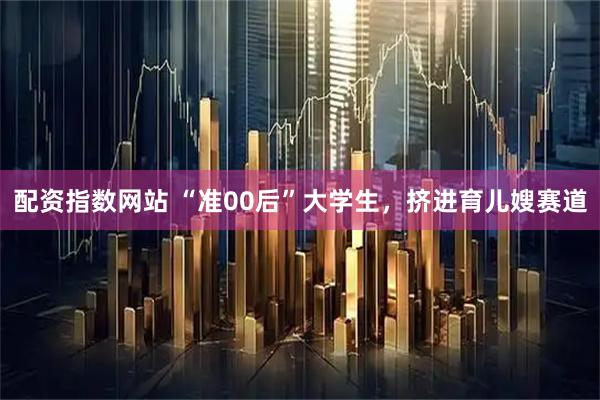 配资指数网站 “准00后”大学生，挤进育儿嫂赛道