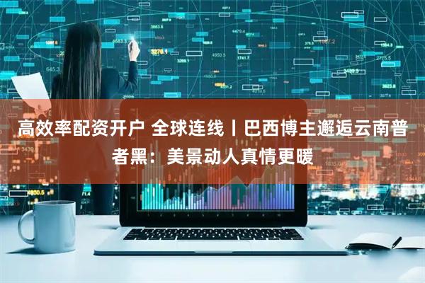 高效率配资开户 全球连线丨巴西博主邂逅云南普者黑：美景动人真情更暖