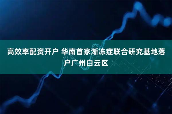 高效率配资开户 华南首家渐冻症联合研究基地落户广州白云区