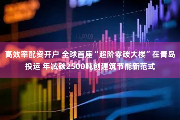 高效率配资开户 全球首座“超阶零碳大楼”在青岛投运 年减碳2500吨创建筑节能新范式