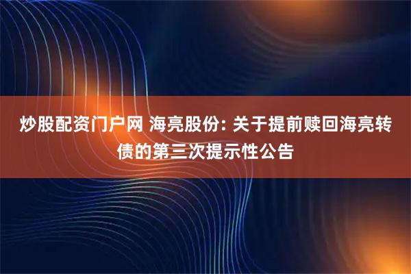 炒股配资门户网 海亮股份: 关于提前赎回海亮转债的第三次提示性公告