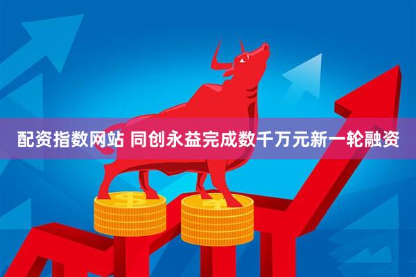 配资指数网站 同创永益完成数千万元新一轮融资