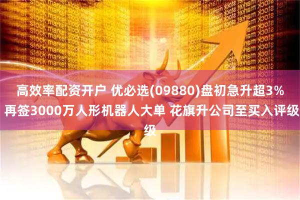 高效率配资开户 优必选(09880)盘初急升超3% 再签3000万人形机器人大单 花旗升公司至买入评级