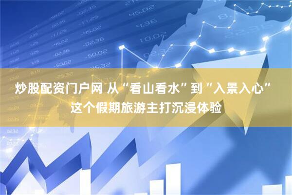 炒股配资门户网 从“看山看水”到“入景入心” 这个假期旅游主打沉浸体验