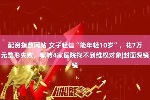 配资指数网站 女子轻信“能年轻10岁”，花7万元整形失败，辗转4家医院找不到维权对象|封面深镜
