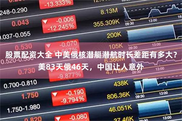 股票配资大全 中美俄核潜艇潜航时长差距有多大？美83天俄46天，中国让人意外