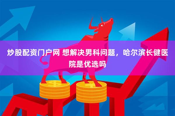 炒股配资门户网 想解决男科问题，哈尔滨长健医院是优选吗