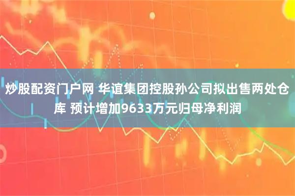 炒股配资门户网 华谊集团控股孙公司拟出售两处仓库 预计增加9633万元归母净利润