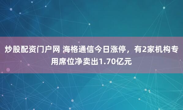 炒股配资门户网 海格通信今日涨停，有2家机构专用席位净卖出1.70亿元