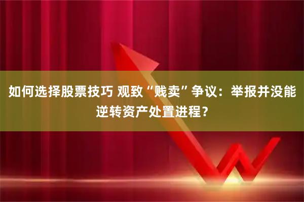 如何选择股票技巧 观致“贱卖”争议：举报并没能逆转资产处置进程？