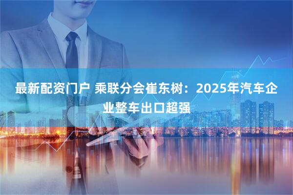 最新配资门户 乘联分会崔东树：2025年汽车企业整车出口超强
