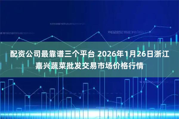 配资公司最靠谱三个平台 2026年1月26日浙江嘉兴蔬菜批发交易市场价格行情