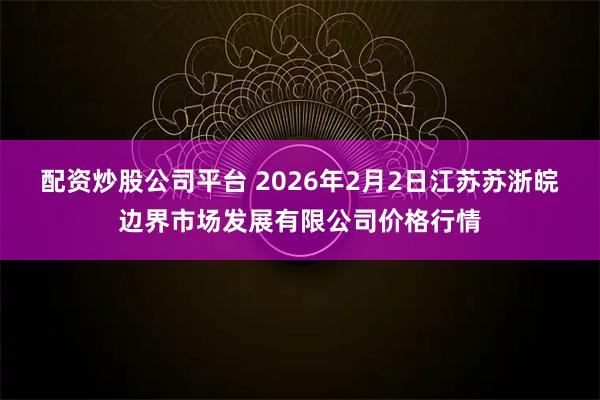 配资炒股公司平台 2026年2月2日江苏苏浙皖边界市场发展有限公司价格行情