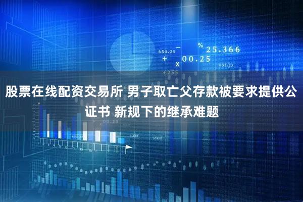 股票在线配资交易所 男子取亡父存款被要求提供公证书 新规下的继承难题