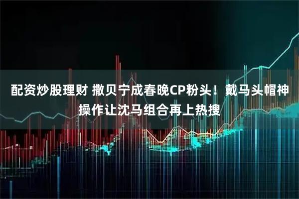 配资炒股理财 撒贝宁成春晚CP粉头！戴马头帽神操作让沈马组合再上热搜