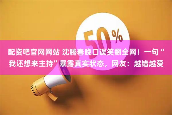 配资吧官网网站 沈腾春晚口误笑翻全网！一句“我还想来主持”暴露真实状态，网友：越错越爱