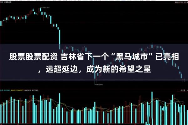 股票股票配资 吉林省下一个“黑马城市”已亮相，远超延边，成为新的希望之星