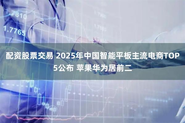 配资股票交易 2025年中国智能平板主流电商TOP5公布 苹果华为居前二