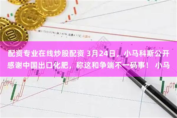 配资专业在线炒股配资 3月24日,小马科斯公开感谢中国出口化肥,称这和争端不一码事! 小马