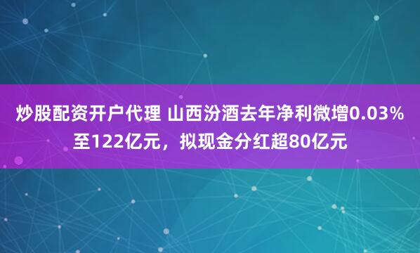炒股配资开户代理 山西汾酒去年净利微增0.03%至122亿元，拟现金分红超80亿元