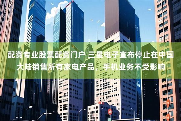 配资专业股票配资门户 三星电子宣布停止在中国大陆销售所有家电产品，手机业务不受影响