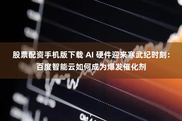 股票配资手机版下载 AI 硬件迎来寒武纪时刻:百度智能云如何成为爆发催化剂