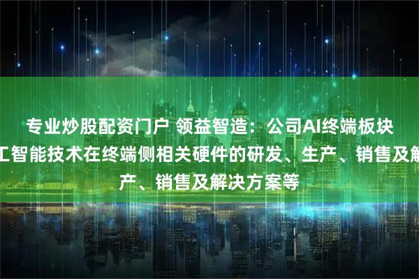 专业炒股配资门户 领益智造：公司AI终端板块聚焦于人工智能技术在终端侧相关硬件的研发、生产、销售及解决方案等