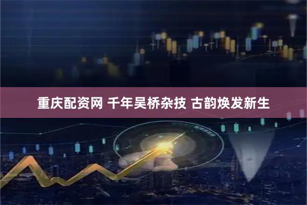 重庆配资网 千年吴桥杂技 古韵焕发新生