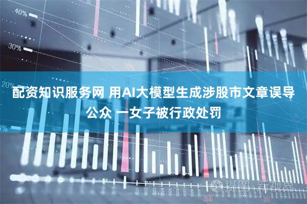 配资知识服务网 用AI大模型生成涉股市文章误导公众 一女子被行政处罚