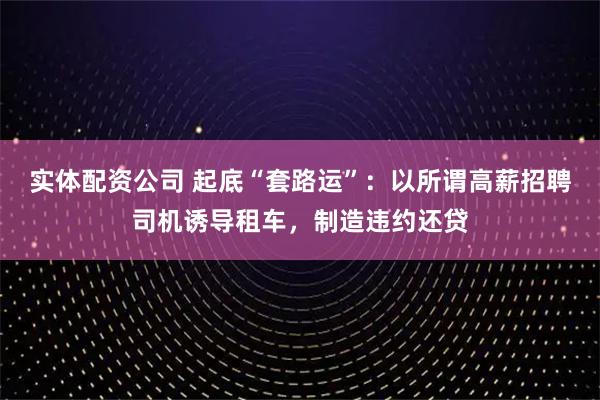 实体配资公司 起底“套路运”:以所谓高薪招聘司机诱导租车,制造违约还贷