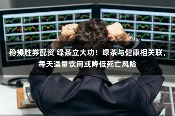 稳操胜券配资 绿茶立大功！绿茶与健康相关联，每天适量饮用或降低死亡风险