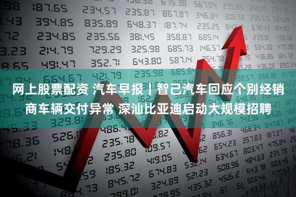 网上股票配资 汽车早报｜智己汽车回应个别经销商车辆交付异常 深汕比亚迪启动大规模招聘