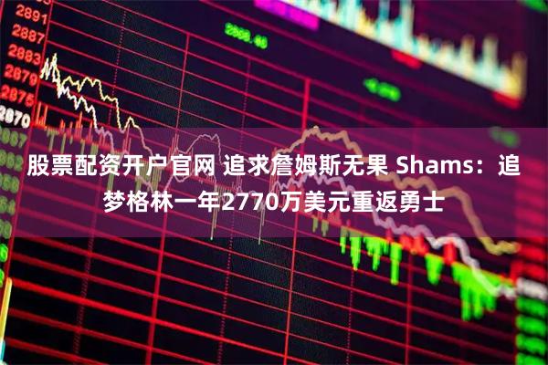 股票配资开户官网 追求詹姆斯无果 Shams：追梦格林一年2770万美元重返勇士