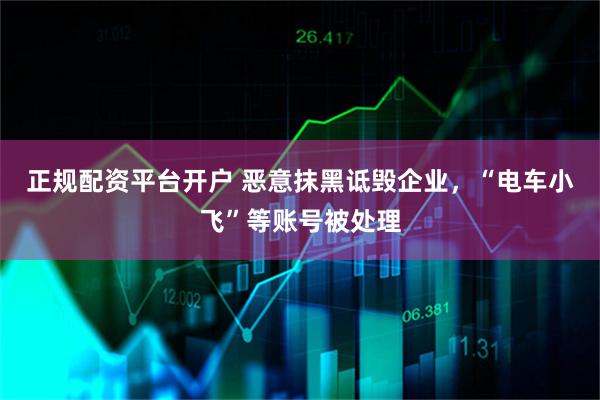 正规配资平台开户 恶意抹黑诋毁企业，“电车小飞”等账号被处理